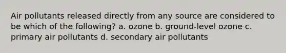 Air pollutants released directly from any source are considered to be which of the following? a. ozone b. ground-level ozone c. primary air pollutants d. secondary air pollutants