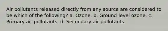 Air pollutants released directly from any source are considered to be which of the following? a. Ozone. b. Ground-level ozone. c. Primary air pollutants. d. Secondary air pollutants.