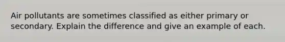 Air pollutants are sometimes classified as either primary or secondary. Explain the difference and give an example of each.