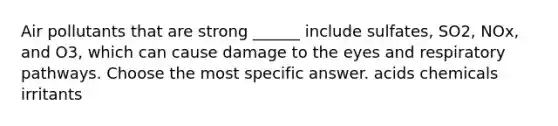 Air pollutants that are strong ______ include sulfates, SO2, NOx, and O3, which can cause damage to the eyes and respiratory pathways. Choose the most specific answer. acids chemicals irritants