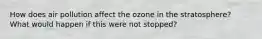 How does air pollution affect the ozone in the stratosphere? What would happen if this were not stopped?