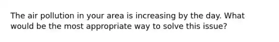 The air pollution in your area is increasing by the day. What would be the most appropriate way to solve this issue?