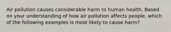 Air pollution causes considerable harm to human health. Based on your understanding of how air pollution affects people, which of the following examples is most likely to cause harm?