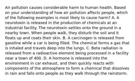 Air pollution causes considerable harm to human health. Based on your understanding of how air pollution affects people, which of the following examples is most likely to cause harm? A. A neurotoxin is released in the production of chemicals at an industrial facility. The neurotoxin settles onto the ground in a nearby town. When people walk, they disturb the soil and it floats up and coats their skin. B. A carcinogen is released from gasoline while a car is being filled. The chemical forms a gas that is inhaled and travels deep into the lungs. C. Beta radiation is released from a radioactive element being processed in a facility near a town of 400. D. A hormone is released into the environment in car exhaust, and then quickly reacts with components of the atmosphere to form a chemical that dissolves in rain and falls onto people as they walk through the rainstorm.