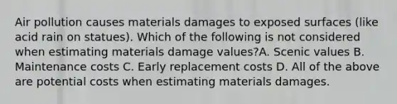 Air pollution causes materials damages to exposed surfaces (like acid rain on statues). Which of the following is not considered when estimating materials damage values?A. Scenic values B. Maintenance costs C. Early replacement costs D. All of the above are potential costs when estimating materials damages.