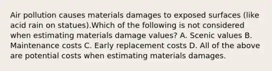 Air pollution causes materials damages to exposed surfaces (like acid rain on statues).Which of the following is not considered when estimating materials damage values? A. Scenic values B. Maintenance costs C. Early replacement costs D. All of the above are potential costs when estimating materials damages.