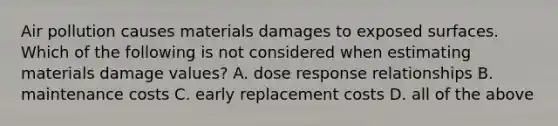 Air pollution causes materials damages to exposed surfaces. Which of the following is not considered when estimating materials damage values? A. dose response relationships B. maintenance costs C. early replacement costs D. all of the above