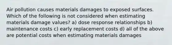 Air pollution causes materials damages to exposed surfaces. Which of the following is not considered when estimating materials damage values? a) dose response relationships b) maintenance costs c) early replacement costs d) all of the above are potential costs when estimating materials damages