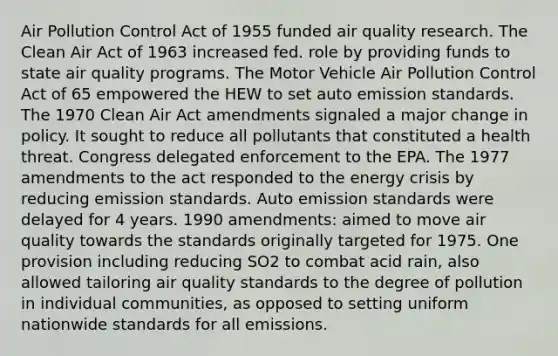 Air Pollution Control Act of 1955 funded air quality research. The Clean Air Act of 1963 increased fed. role by providing funds to state air quality programs. The Motor Vehicle Air Pollution Control Act of 65 empowered the HEW to set auto emission standards. The 1970 Clean Air Act amendments signaled a major change in policy. It sought to reduce all pollutants that constituted a health threat. Congress delegated enforcement to the EPA. The 1977 amendments to the act responded to the energy crisis by reducing emission standards. Auto emission standards were delayed for 4 years. 1990 amendments: aimed to move air quality towards the standards originally targeted for 1975. One provision including reducing SO2 to combat acid rain, also allowed tailoring air quality standards to the degree of pollution in individual communities, as opposed to setting uniform nationwide standards for all emissions.