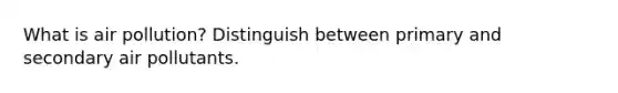 What is air pollution? Distinguish between primary and secondary air pollutants.