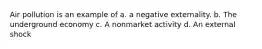 Air pollution is an example of a. a negative externality. b. The underground economy c. A nonmarket activity d. An external shock