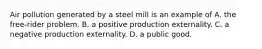 Air pollution generated by a steel mill is an example of A. the​ free-rider problem. B. a positive production externality. C. a negative production externality. D. a public good.