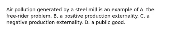 Air pollution generated by a steel mill is an example of A. the​ free-rider problem. B. a positive production externality. C. a negative production externality. D. a public good.