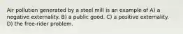 Air pollution generated by a steel mill is an example of A) a negative externality. B) a public good. C) a positive externality. D) the free-rider problem.