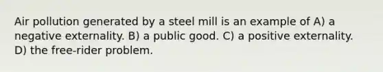 Air pollution generated by a steel mill is an example of A) a negative externality. B) a public good. C) a positive externality. D) the free-rider problem.