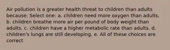 Air pollution is a greater health threat to children than adults because: Select one: a. children need more oxygen than adults. b. children breathe more air per pound of body weight than adults. c. children have a higher metabolic rate than adults. d. children's lungs are still developing. e. All of these choices are correct