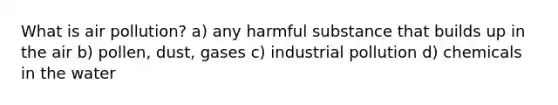 What is air pollution? a) any harmful substance that builds up in the air b) pollen, dust, gases c) industrial pollution d) chemicals in the water