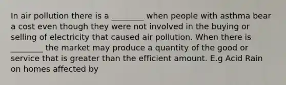 In air pollution there is a ________ when people with asthma bear a cost even though they were not involved in the buying or selling of electricity that caused air pollution. When there is ________ the market may produce a quantity of the good or service that is greater than the efficient amount. E.g Acid Rain on homes affected by