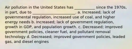 Air pollution in the United States has ___________ since the 1970s, in part, due to _______________________. a. Increased; lack of governmental regulation, increased use of coal, and higher energy needs b. Increased; lack of government regulation, growth in GDP, and population growth. c. Decreased; improved government policies, cleaner fuel, and pollutant removal technology d. Decreased; improved government policies, leaded gas, and diesel engines