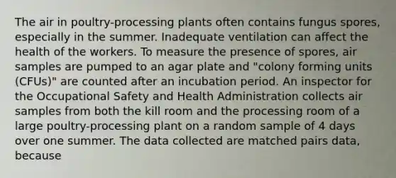 The air in poultry-processing plants often contains fungus spores, especially in the summer. Inadequate ventilation can affect the health of the workers. To measure the presence of spores, air samples are pumped to an agar plate and "colony forming units (CFUs)" are counted after an incubation period. An inspector for the Occupational Safety and Health Administration collects air samples from both the kill room and the processing room of a large poultry-processing plant on a random sample of 4 days over one summer. The data collected are matched pairs data, because