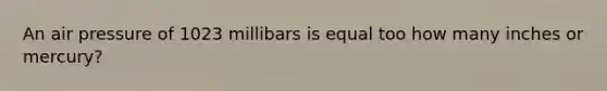 An air pressure of 1023 millibars is equal too how many inches or mercury?