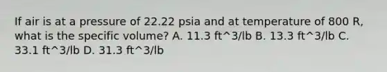 If air is at a pressure of 22.22 psia and at temperature of 800 R, what is the specific volume? A. 11.3 ft^3/lb B. 13.3 ft^3/lb C. 33.1 ft^3/lb D. 31.3 ft^3/lb