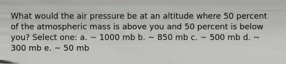 What would the air pressure be at an altitude where 50 percent of the atmospheric mass is above you and 50 percent is below you? Select one: a. ~ 1000 mb b. ~ 850 mb c. ~ 500 mb d. ~ 300 mb e. ~ 50 mb