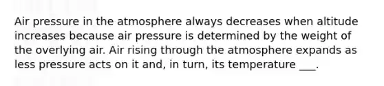 Air pressure in the atmosphere always decreases when altitude increases because air pressure is determined by the weight of the overlying air. Air rising through the atmosphere expands as less pressure acts on it and, in turn, its temperature ___.