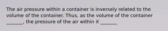 The air pressure within a container is inversely related to the volume of the container. Thus, as the volume of the container _______, the pressure of the air within it _______