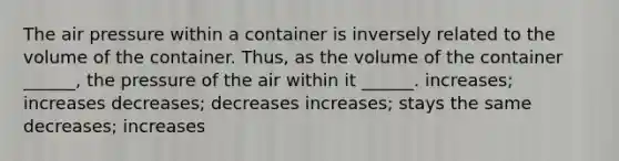 The air pressure within a container is inversely related to the volume of the container. Thus, as the volume of the container ______, the pressure of the air within it ______. increases; increases decreases; decreases increases; stays the same decreases; increases