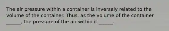 The air pressure within a container is inversely related to the volume of the container. Thus, as the volume of the container ______, the pressure of the air within it ______.