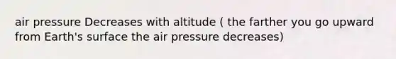 air pressure Decreases with altitude ( the farther you go upward from Earth's surface the air pressure decreases)