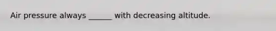 Air pressure always ______ with decreasing altitude.