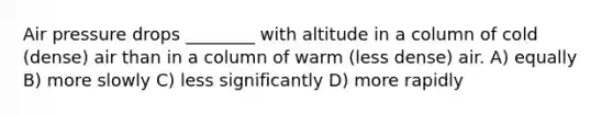 Air pressure drops ________ with altitude in a column of cold (dense) air than in a column of warm (less dense) air. A) equally B) more slowly C) less significantly D) more rapidly