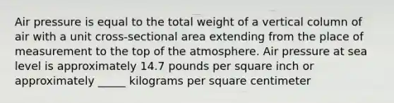 Air pressure is equal to the total weight of a vertical column of air with a unit cross-sectional area extending from the place of measurement to the top of the atmosphere. Air pressure at sea level is approximately 14.7 pounds per square inch or approximately _____ kilograms per square centimeter