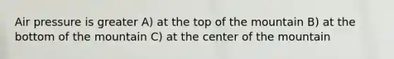 Air pressure is greater A) at the top of the mountain B) at the bottom of the mountain C) at the center of the mountain