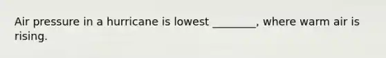 Air pressure in a hurricane is lowest ________, where warm air is rising.