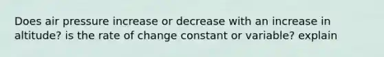 Does air pressure increase or decrease with an increase in altitude? is the rate of change constant or variable? explain