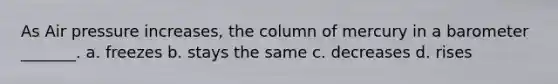 As Air pressure increases, the column of mercury in a barometer _______. a. freezes b. stays the same c. decreases d. rises