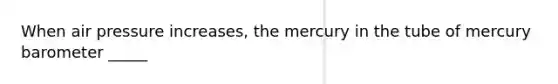 When air pressure increases, the mercury in the tube of mercury barometer _____