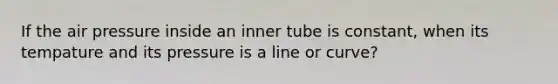 If the air pressure inside an inner tube is constant, when its tempature and its pressure is a line or curve?