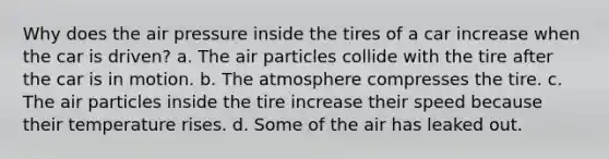 Why does the air pressure inside the tires of a car increase when the car is driven? a. The air particles collide with the tire after the car is in motion. b. The atmosphere compresses the tire. c. The air particles inside the tire increase their speed because their temperature rises. d. Some of the air has leaked out.