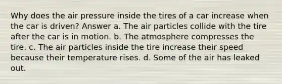 Why does the air pressure inside the tires of a car increase when the car is driven? Answer a. The air particles collide with the tire after the car is in motion. b. The atmosphere compresses the tire. c. The air particles inside the tire increase their speed because their temperature rises. d. Some of the air has leaked out.