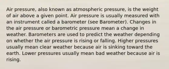 Air pressure, also known as atmospheric pressure, is the weight of air above a given point. Air pressure is usually measured with an instrument called a barometer (see Barometer). Changes in the air pressure or barometric pressure mean a change in weather. Barometers are used to predict the weather depending on whether the air pressure is rising or falling. Higher pressures usually mean clear weather because air is sinking toward the earth. Lower pressures usually mean bad weather because air is rising.