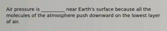 Air pressure is __________ near Earth's surface because all the molecules of the atmosphere push downward on the lowest layer of air.