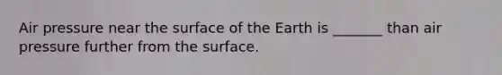 Air pressure near the surface of the Earth is _______ than air pressure further from the surface.