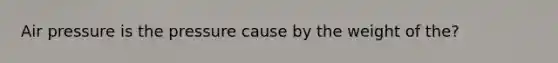Air pressure is the pressure cause by the weight of the?