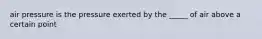 air pressure is the pressure exerted by the _____ of air above a certain point