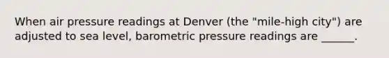 When air pressure readings at Denver (the "mile-high city") are adjusted to sea level, barometric pressure readings are ______.