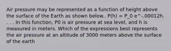 Air pressure may be represented as a function of height above the surface of the Earth as shown below.. P(h) = P_0 e^-.00012h. . . . In this function, P0 is air pressure at sea level, and h is measured in meters. Which of the expressions best represents the air pressure at an altitude of 3000 meters above the surface of the earth